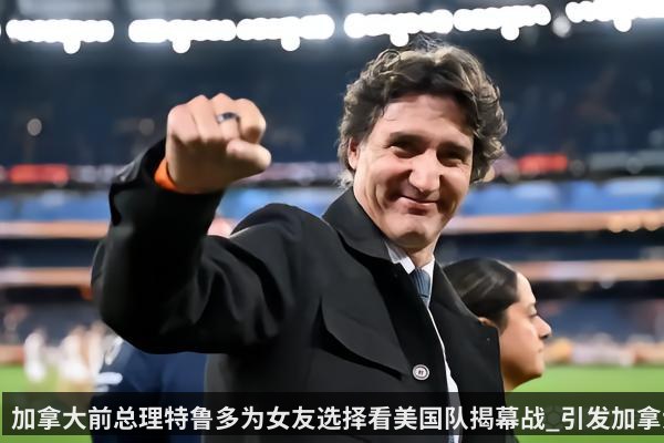 加拿大前总理特鲁多为女友选择看美国队揭幕战_引发加拿大网友不满